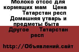 Молоко отсос для кормящих мам › Цена ­ 1 500 - Татарстан респ. Домашняя утварь и предметы быта » Другое   . Татарстан респ.